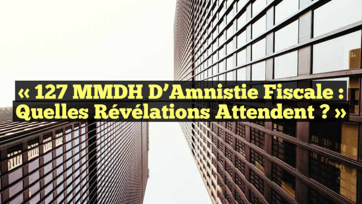 « 127 MMDH d’Amnistie Fiscale : Quelles Révélations Attendent ? »