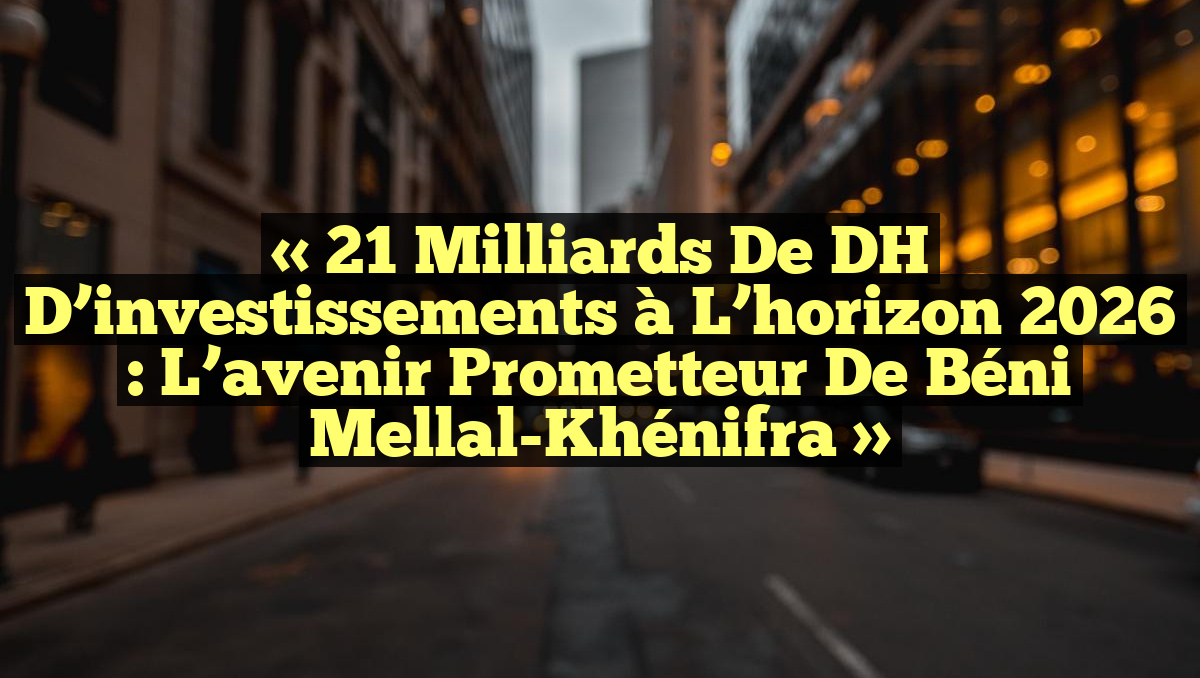 « 21 milliards de DH d’investissements à l&rsquo;horizon 2026 : L&rsquo;avenir prometteur de Béni Mellal-Khénifra »