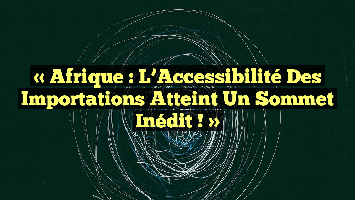 « Afrique : L’Accessibilité des Importations Atteint un Sommet Inédit ! »