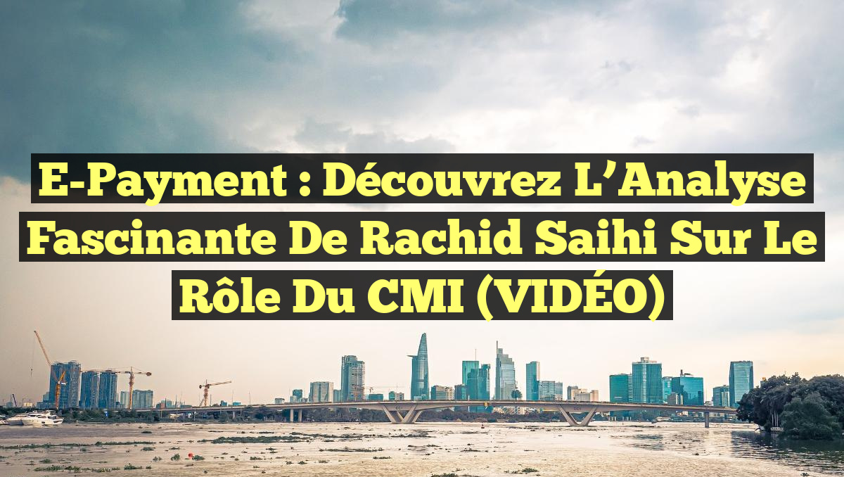 E-Payment : Découvrez l&rsquo;Analyse Fascinante de Rachid Saihi sur le Rôle du CMI (VIDÉO)
