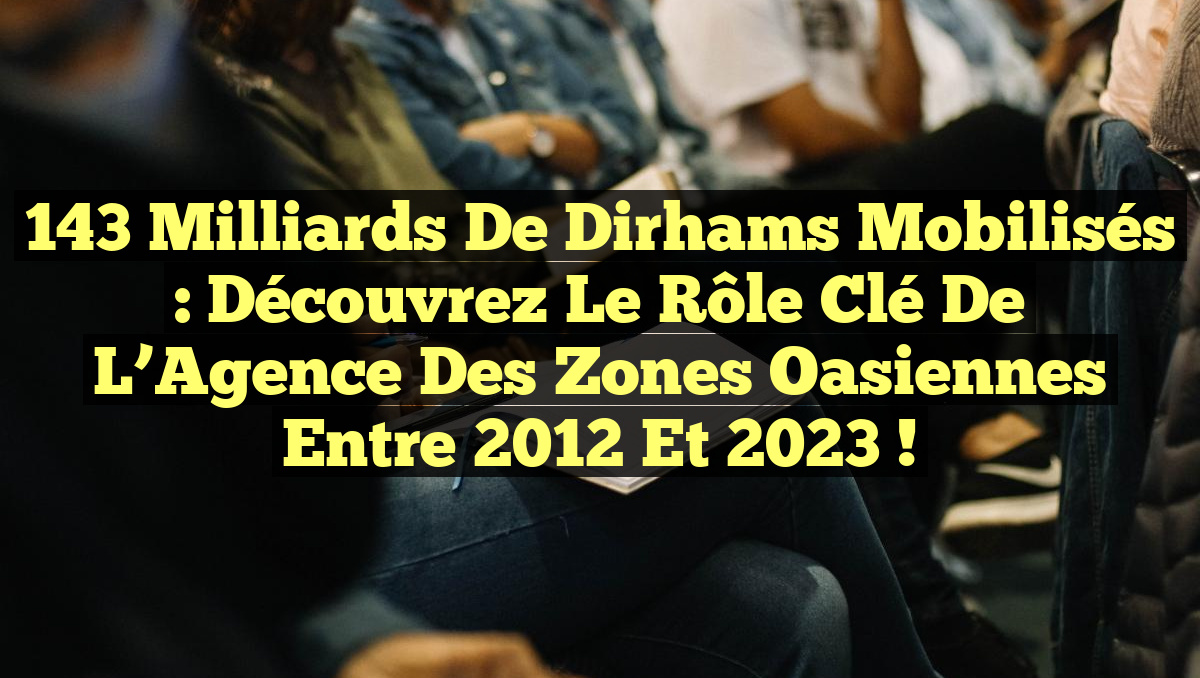 143 Milliards de Dirhams Mobilisés : Découvrez le Rôle Clé de l&rsquo;Agence des Zones Oasiennes entre 2012 et 2023 !
