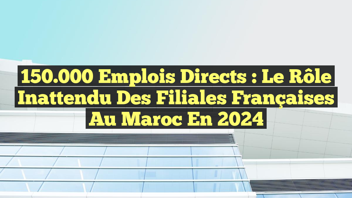 150.000 emplois directs : Le rôle inattendu des filiales françaises au Maroc en 2024