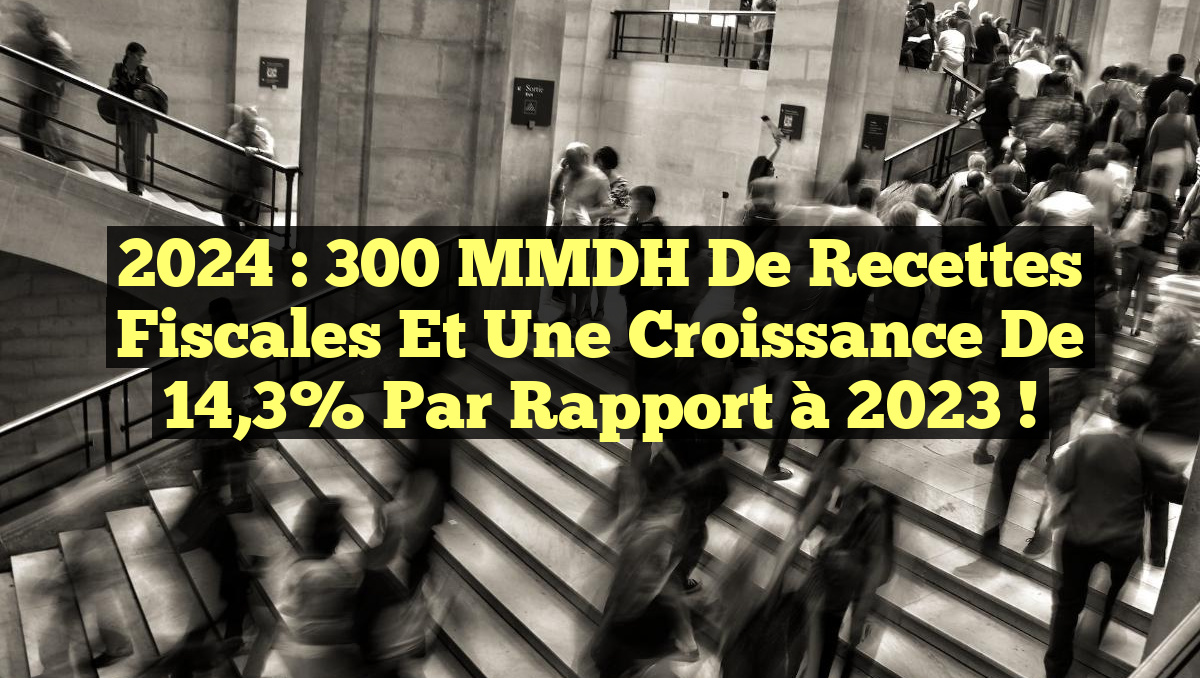 2024 : 300 MMDH de Recettes Fiscales et une Croissance de 14,3% par Rapport à 2023 !
