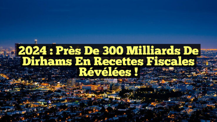 2024 : Près de 300 milliards de dirhams en recettes fiscales révélées !