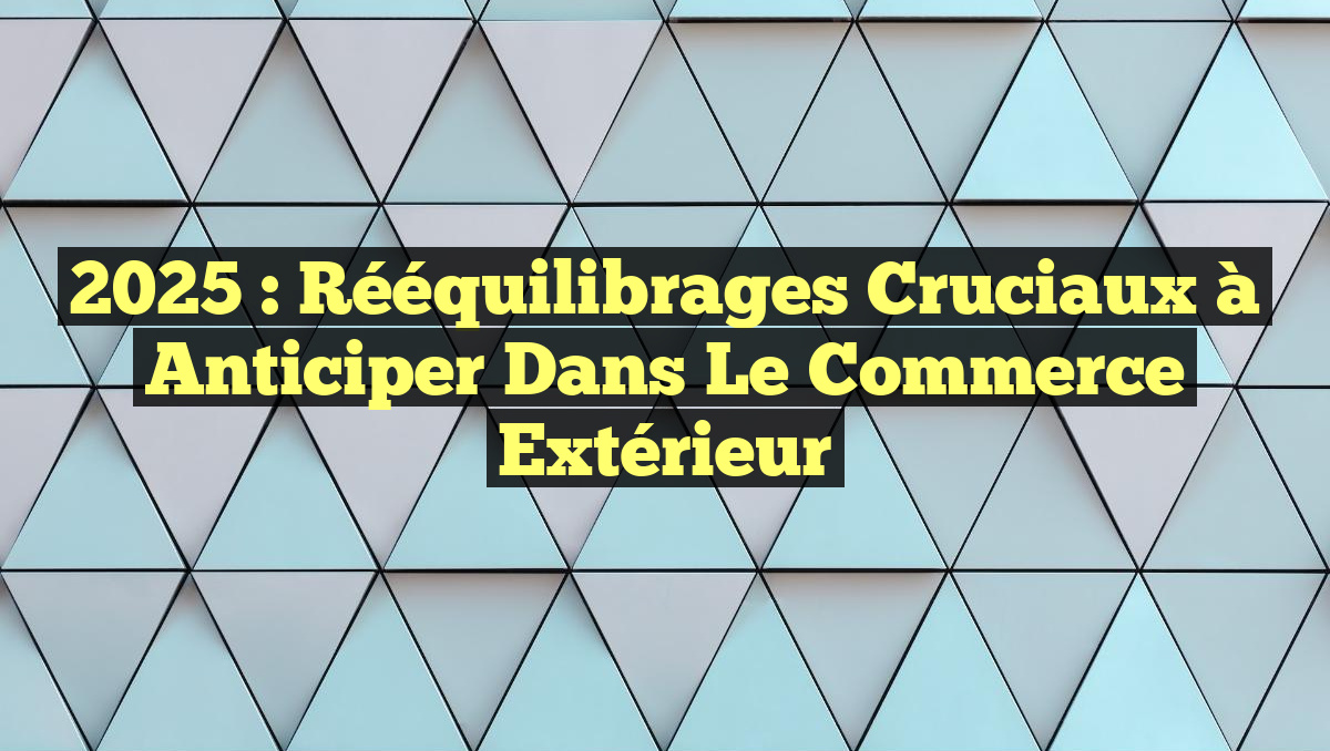 2025 : Rééquilibrages Cruciaux à Anticiper dans le Commerce Extérieur