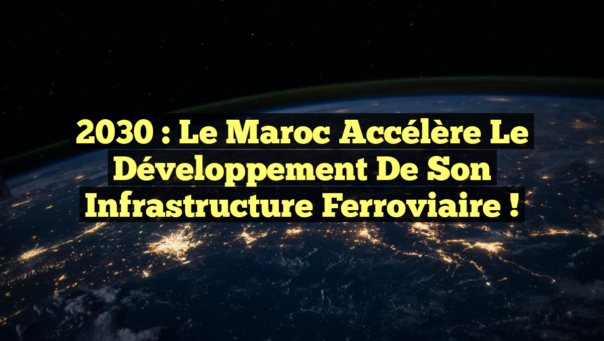 2030 : Le Maroc accélère le développement de son infrastructure ferroviaire !