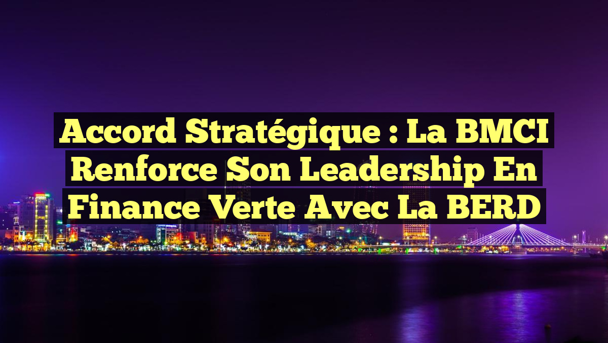Accord Stratégique : La BMCI Renforce son Leadership en Finance Verte avec la BERD