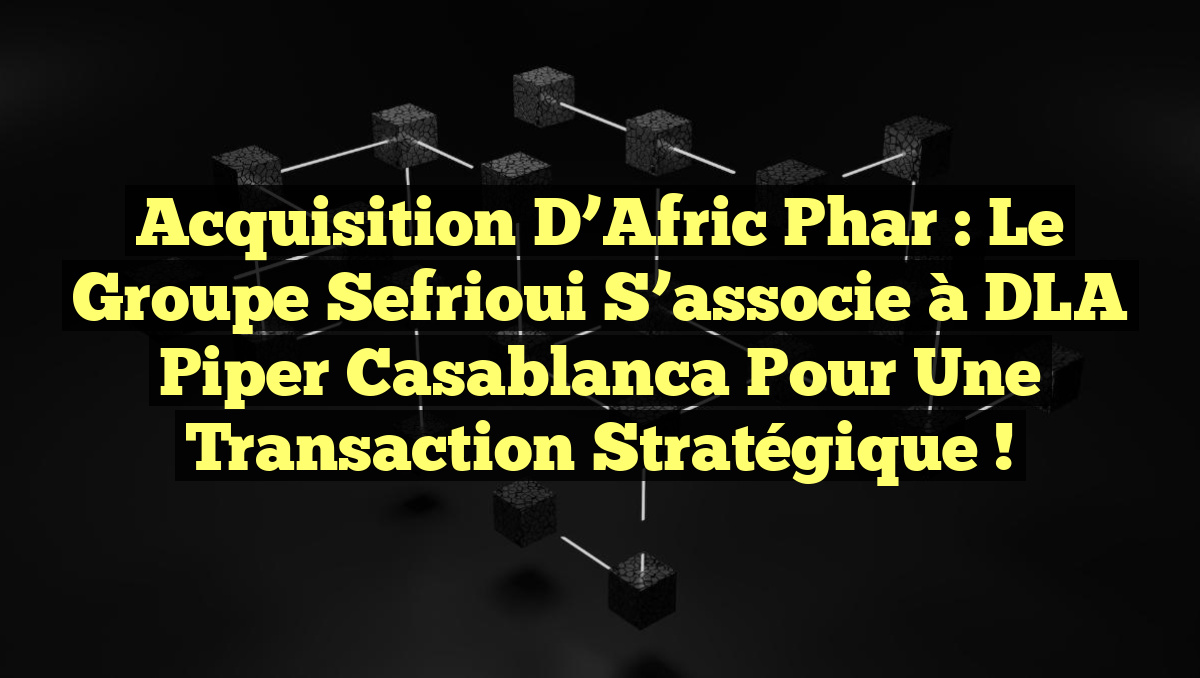 Acquisition d’Afric Phar : Le Groupe Sefrioui s&rsquo;associe à DLA Piper Casablanca pour une transaction stratégique !