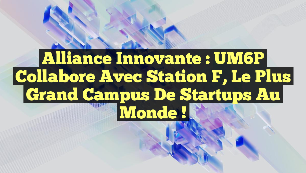 Alliance Innovante : UM6P Collabore avec Station F, le Plus Grand Campus de Startups au Monde !