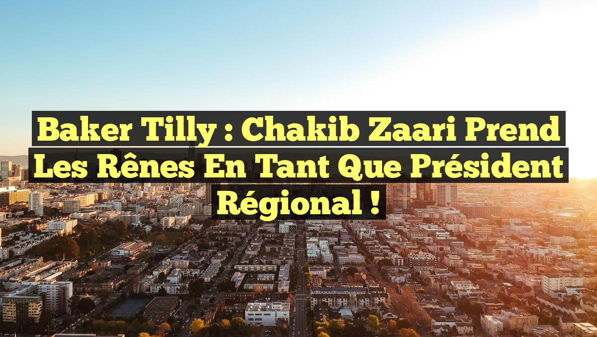 Baker Tilly : Chakib Zaari prend les rênes en tant que président régional !