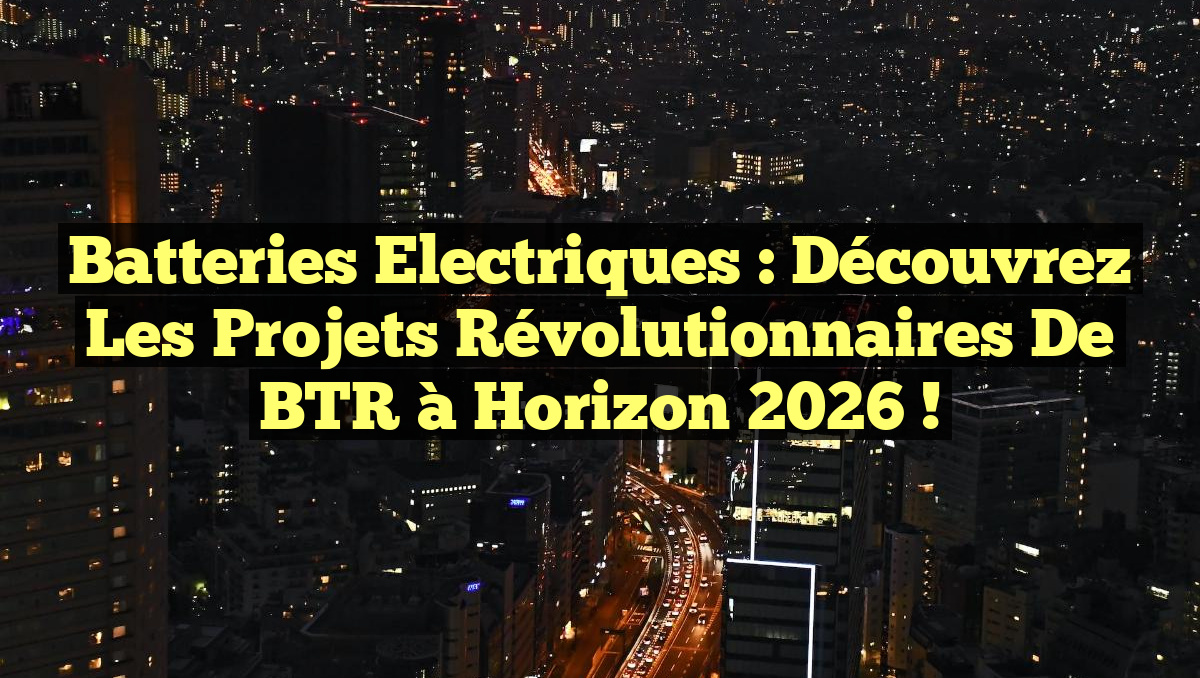 Batteries Electriques : Découvrez les Projets Révolutionnaires de BTR à Horizon 2026 !