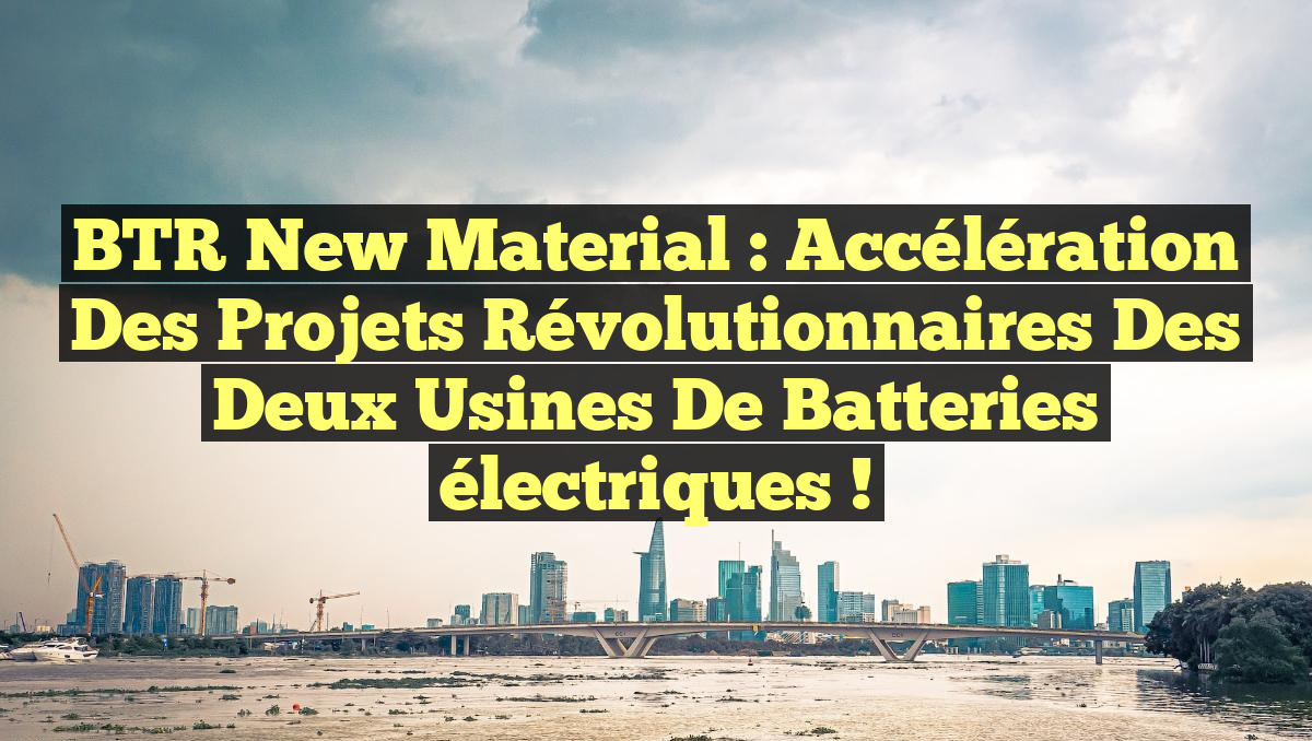 BTR New Material : Accélération des projets révolutionnaires des deux usines de batteries électriques !