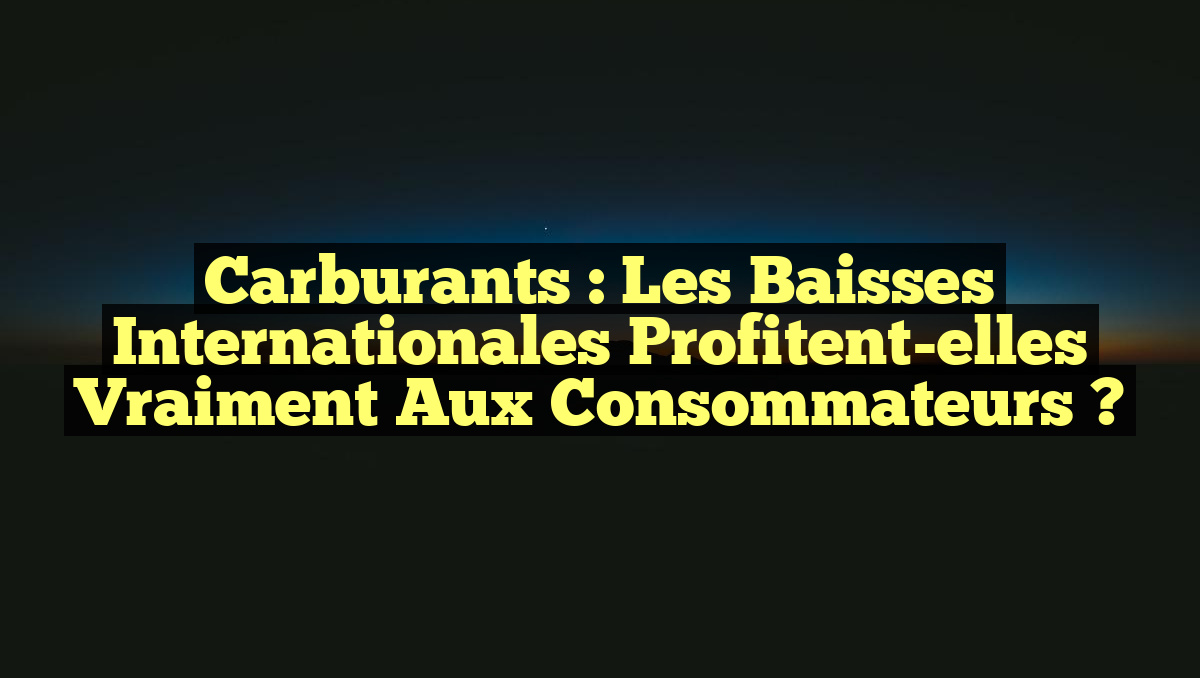 Carburants : Les baisses internationales profitent-elles vraiment aux consommateurs ?