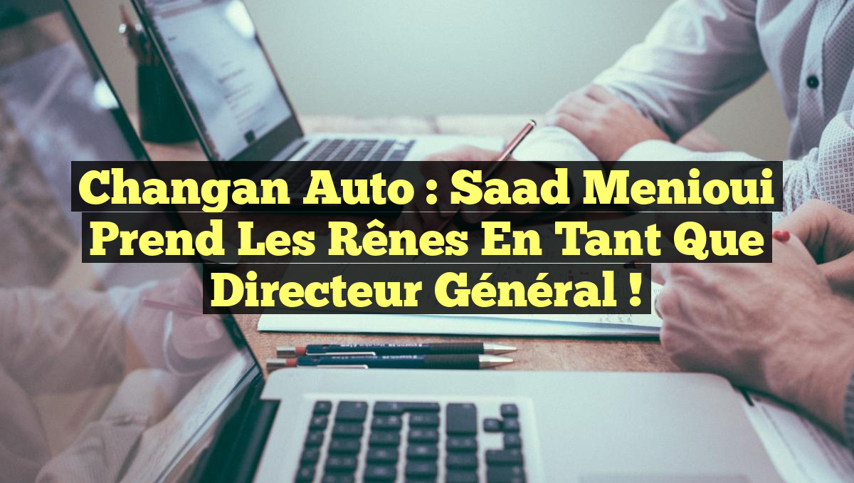 Changan Auto : Saad Menioui prend les rênes en tant que directeur général !