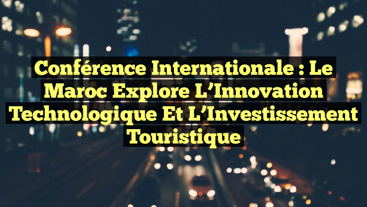 Conférence Internationale : Le Maroc explore l&rsquo;Innovation Technologique et l&rsquo;Investissement Touristique