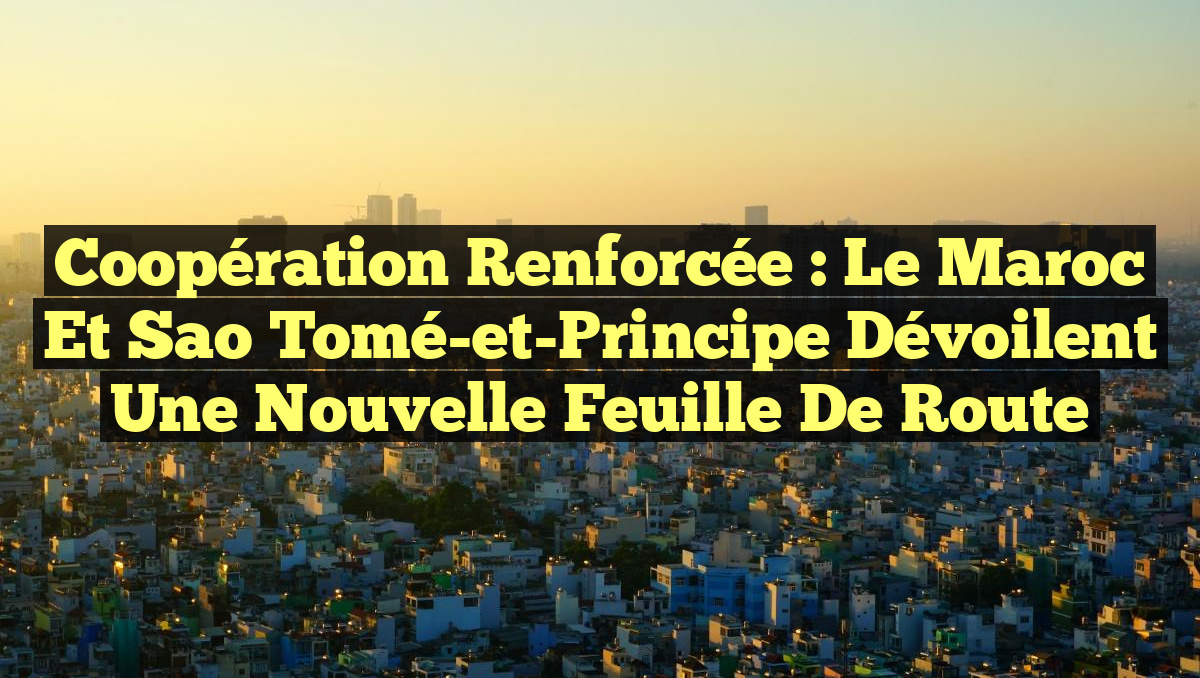 Coopération renforcée : Le Maroc et Sao Tomé-et-Principe dévoilent une nouvelle feuille de route