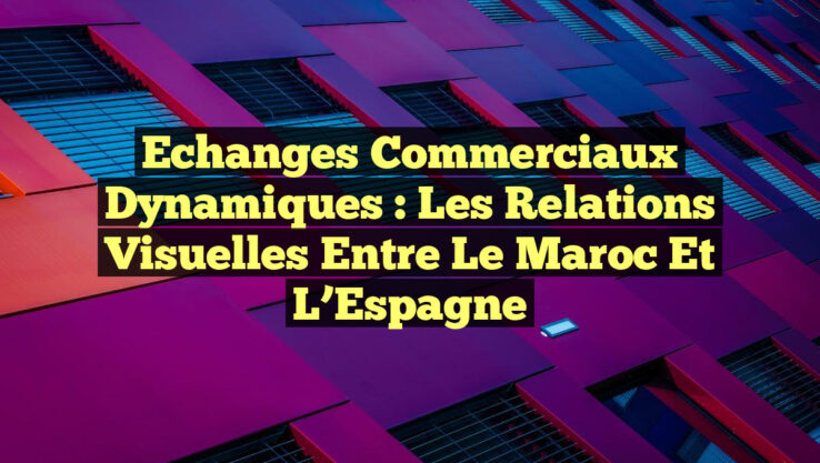 Echanges Commerciaux Dynamiques : Les Relations Visuelles entre le Maroc et l’Espagne