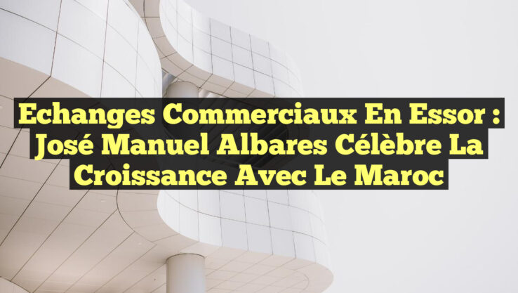 Echanges Commerciaux en Essor : José Manuel Albares Célèbre la Croissance avec le Maroc