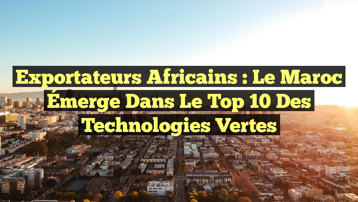 Exportateurs Africains : Le Maroc Émerge dans le Top 10 des Technologies Vertes