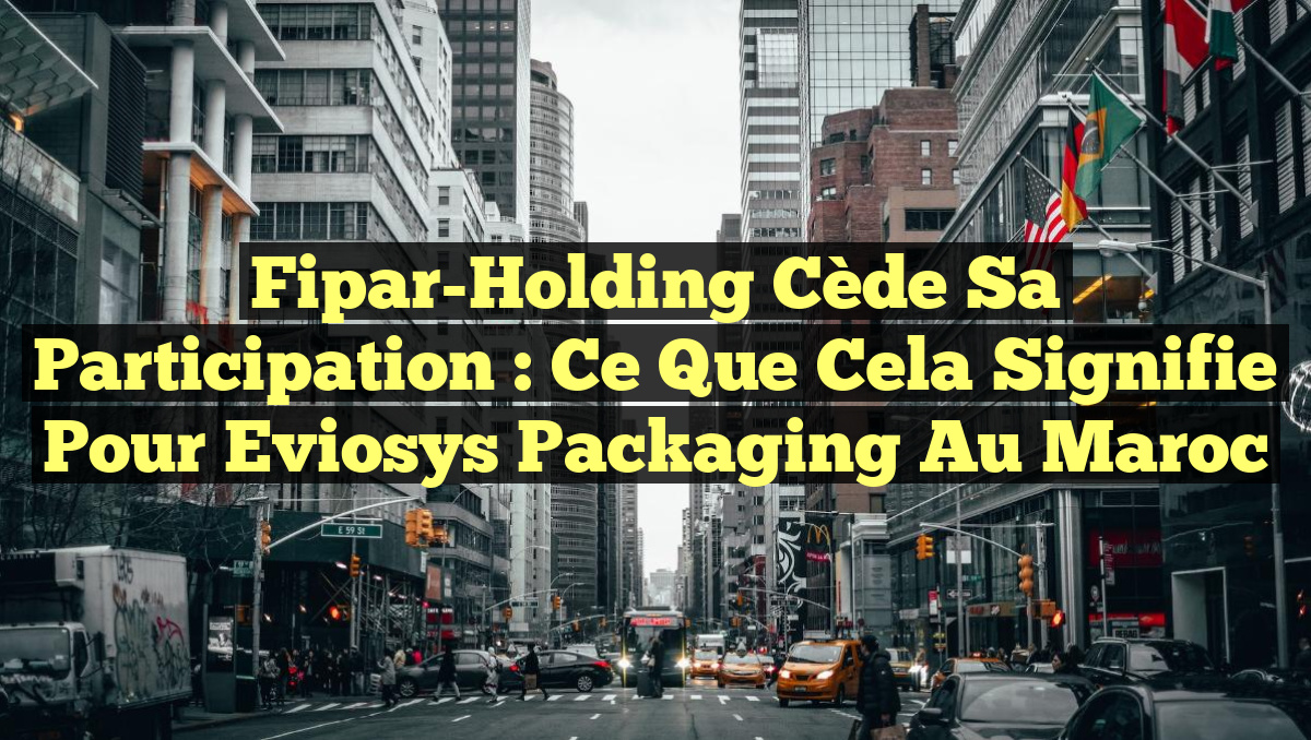 Fipar-Holding Cède sa Participation : Ce Que Cela Signifie pour Eviosys Packaging au Maroc