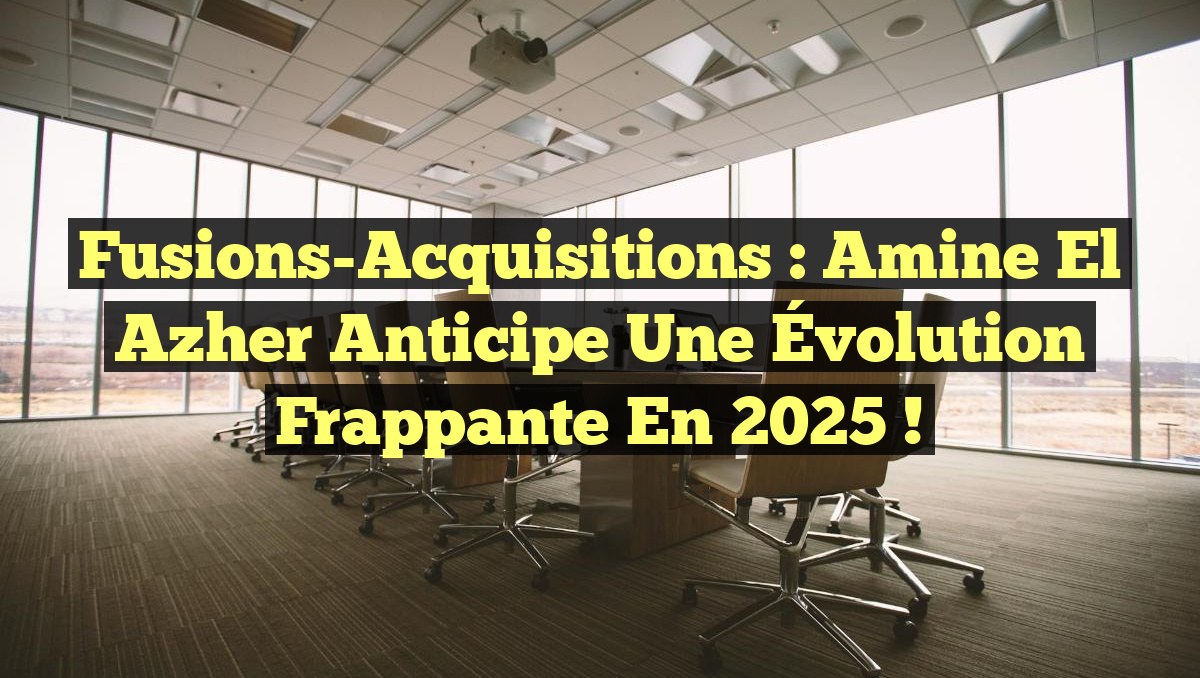 Fusions-Acquisitions : Amine El Azher Anticipe une Évolution Frappante en 2025 !