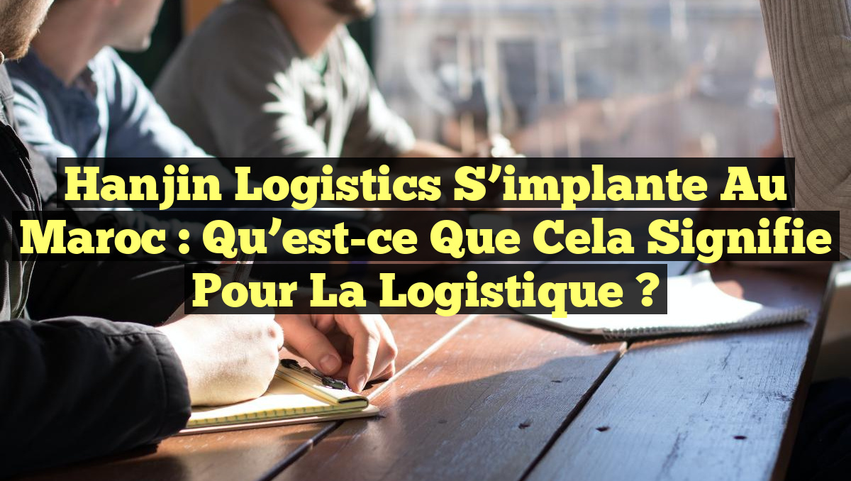 Hanjin Logistics s&rsquo;implante au Maroc : Qu&rsquo;est-ce que cela signifie pour la logistique ?