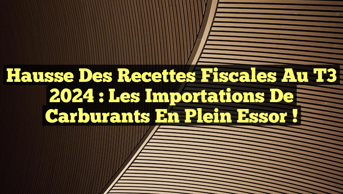 Hausse des Recettes Fiscales au T3 2024 : Les Importations de Carburants en Plein Essor !