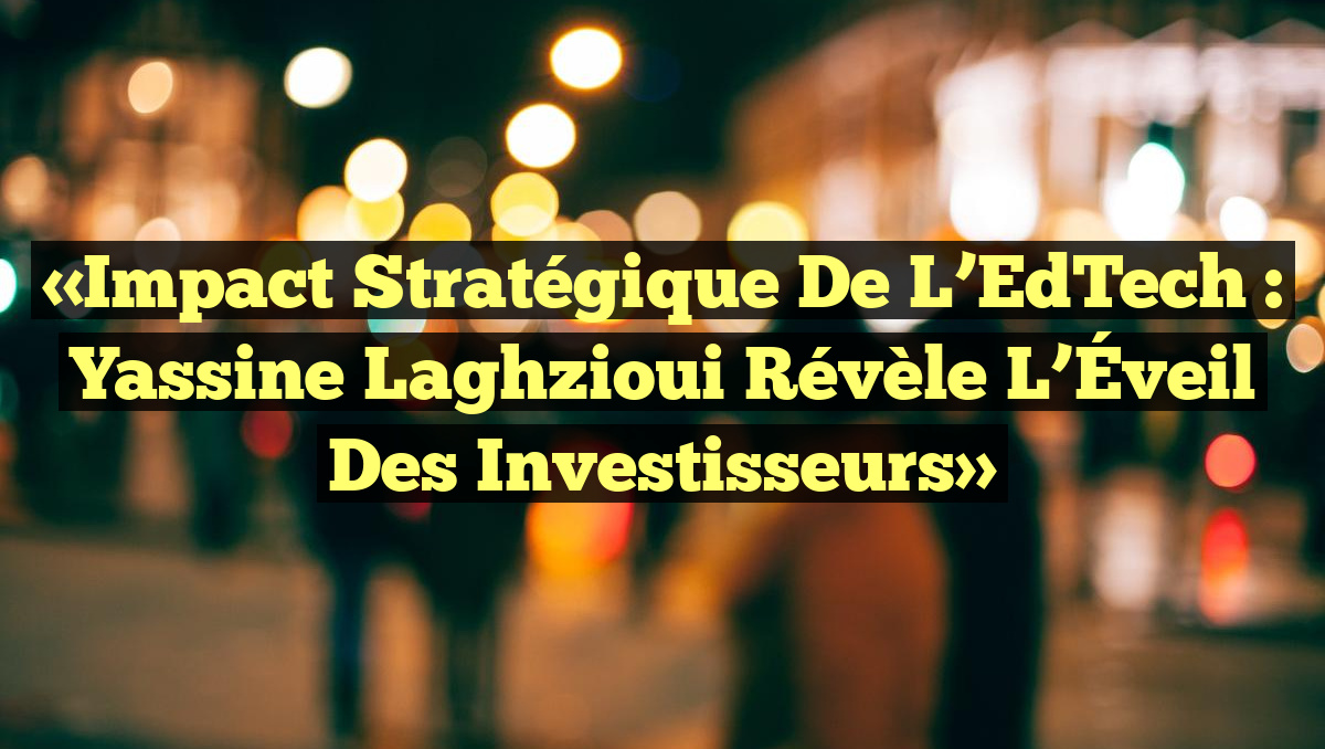 «Impact Stratégique de l’EdTech : Yassine Laghzioui Révèle l’Éveil des Investisseurs»