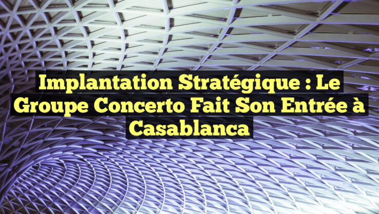 Implantation Stratégique : Le Groupe Concerto Fait Son Entrée à Casablanca