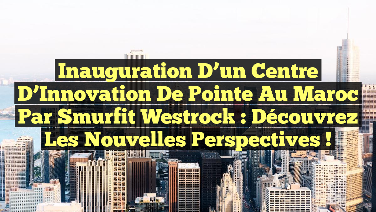 Inauguration d&rsquo;un Centre d&rsquo;Innovation de Pointe au Maroc par Smurfit Westrock : Découvrez les Nouvelles Perspectives !