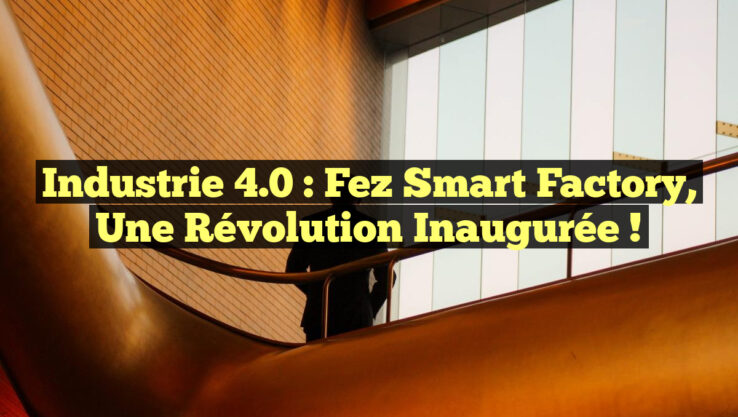 Industrie 4.0 : Fez Smart Factory, une Révolution Inaugurée !