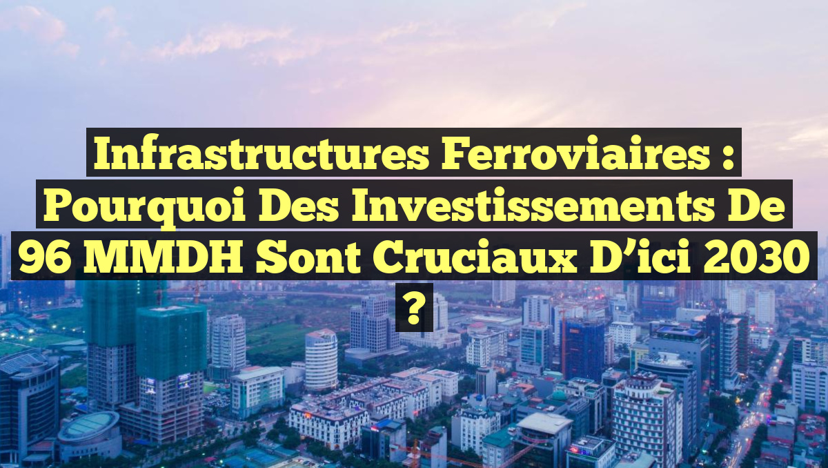 Infrastructures Ferroviaires : Pourquoi des Investissements de 96 MMDH Sont Cruciaux d&rsquo;ici 2030 ?