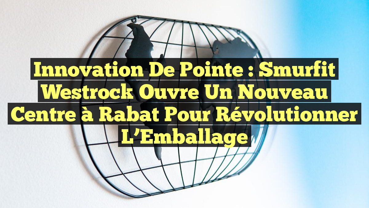 Innovation de Pointe : Smurfit Westrock Ouvre un Nouveau Centre à Rabat pour Révolutionner l&rsquo;Emballage