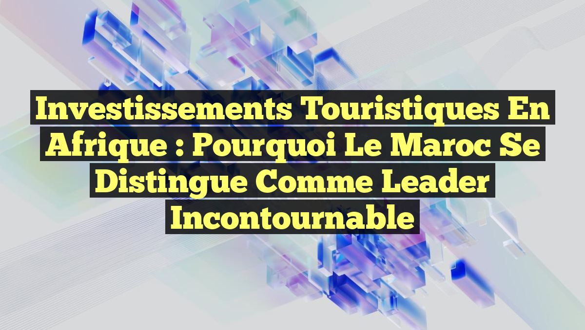Investissements Touristiques en Afrique : Pourquoi le Maroc Se Distingue comme Leader Incontournable