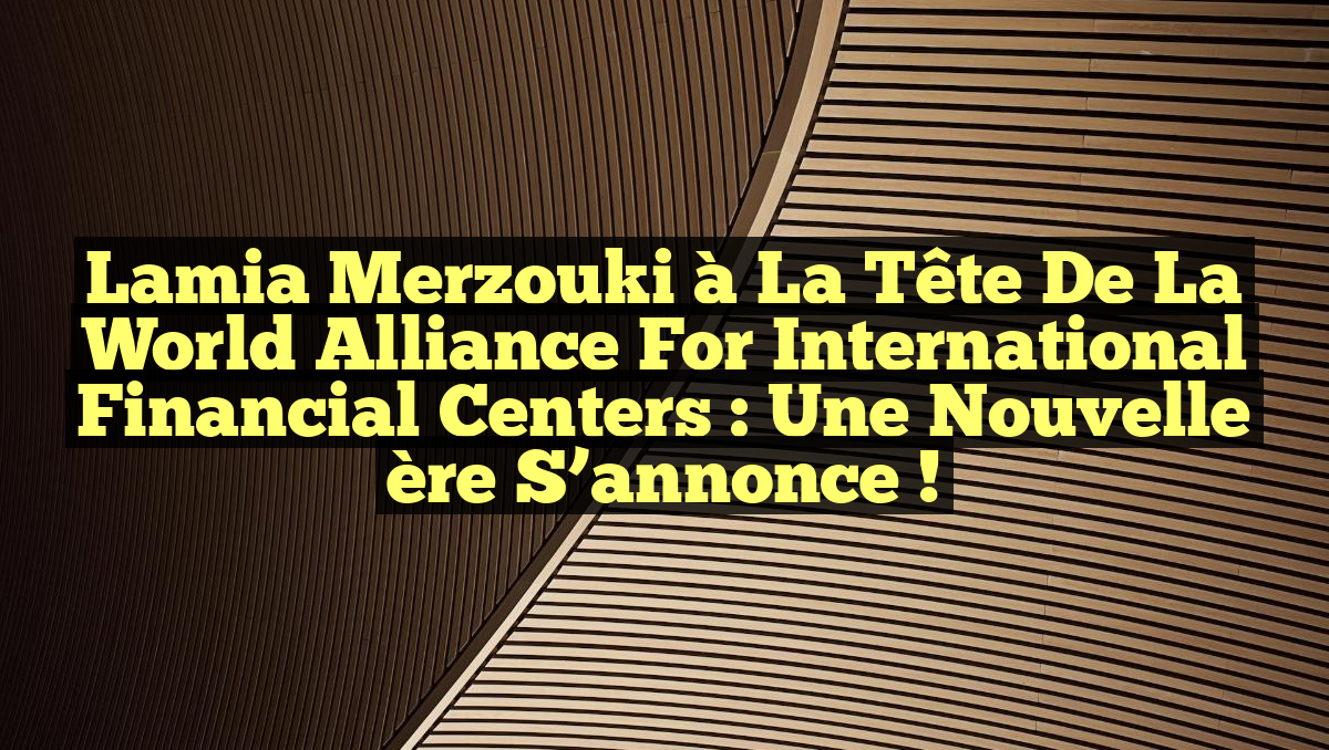 Lamia Merzouki à la tête de la World Alliance for International Financial Centers : Une nouvelle ère s&rsquo;annonce !