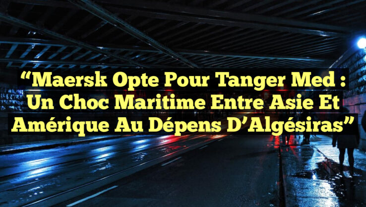 “Maersk Opte pour Tanger Med : Un Choc Maritime entre Asie et Amérique au Dépens d’Algésiras”