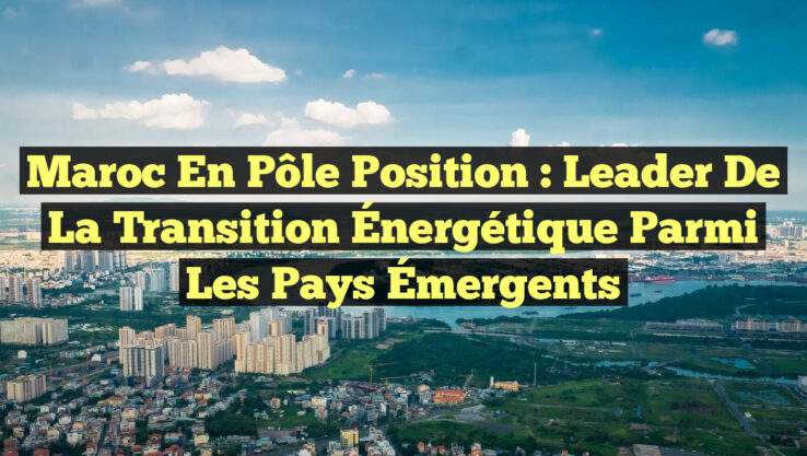 Maroc en Pôle Position : Leader de la Transition Énergétique parmi les Pays Émergents