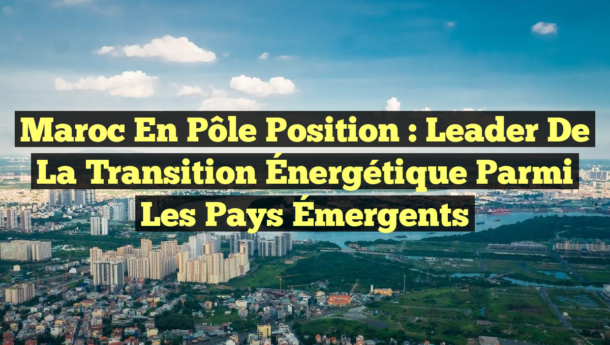 Maroc en Pôle Position : Leader de la Transition Énergétique parmi les Pays Émergents