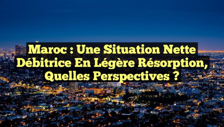 Maroc : Une Situation Nette Débitrice en Légère Résorption, Quelles Perspectives ?