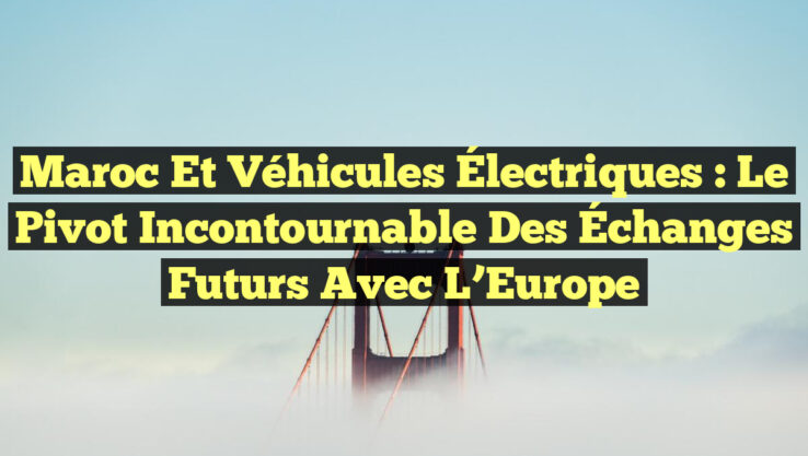 Maroc et Véhicules Électriques : Le Pivot Incontournable des Échanges Futurs avec l’Europe