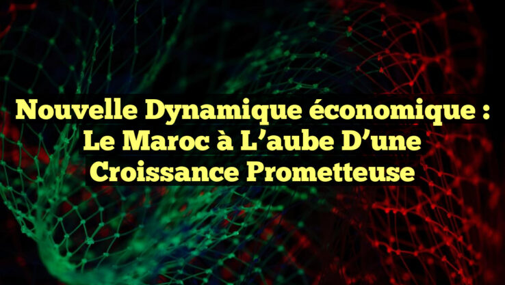 Nouvelle dynamique économique : le Maroc à l’aube d’une croissance prometteuse