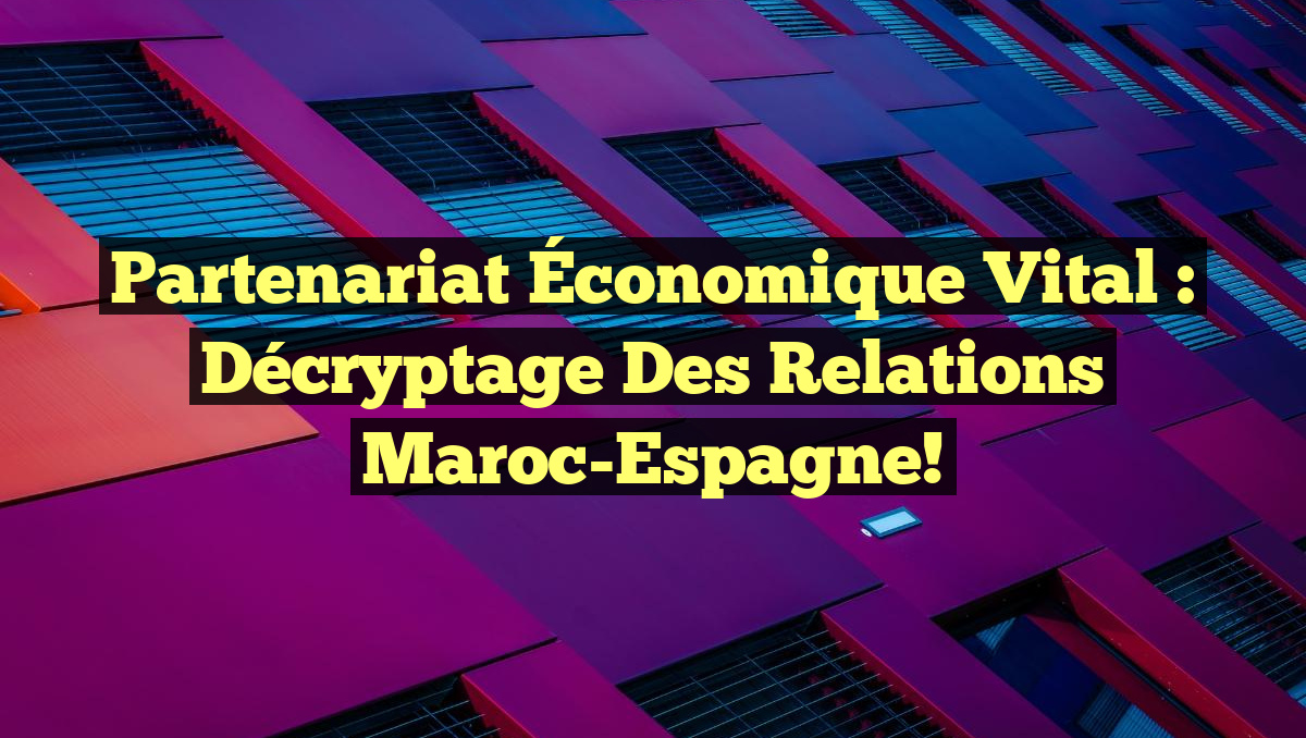 Partenariat Économique Vital : Décryptage des Relations Maroc-Espagne!