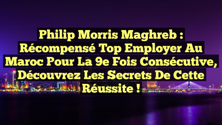 Philip Morris Maghreb : Récompensé Top Employer au Maroc pour la 9e fois consécutive, découvrez les secrets de cette réussite !