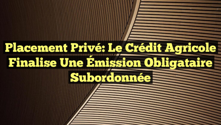 Placement Privé: Le Crédit Agricole Finalise une Émission Obligataire Subordonnée