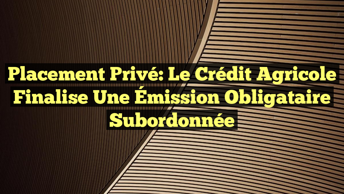 Placement Privé: Le Crédit Agricole Finalise une Émission Obligataire Subordonnée