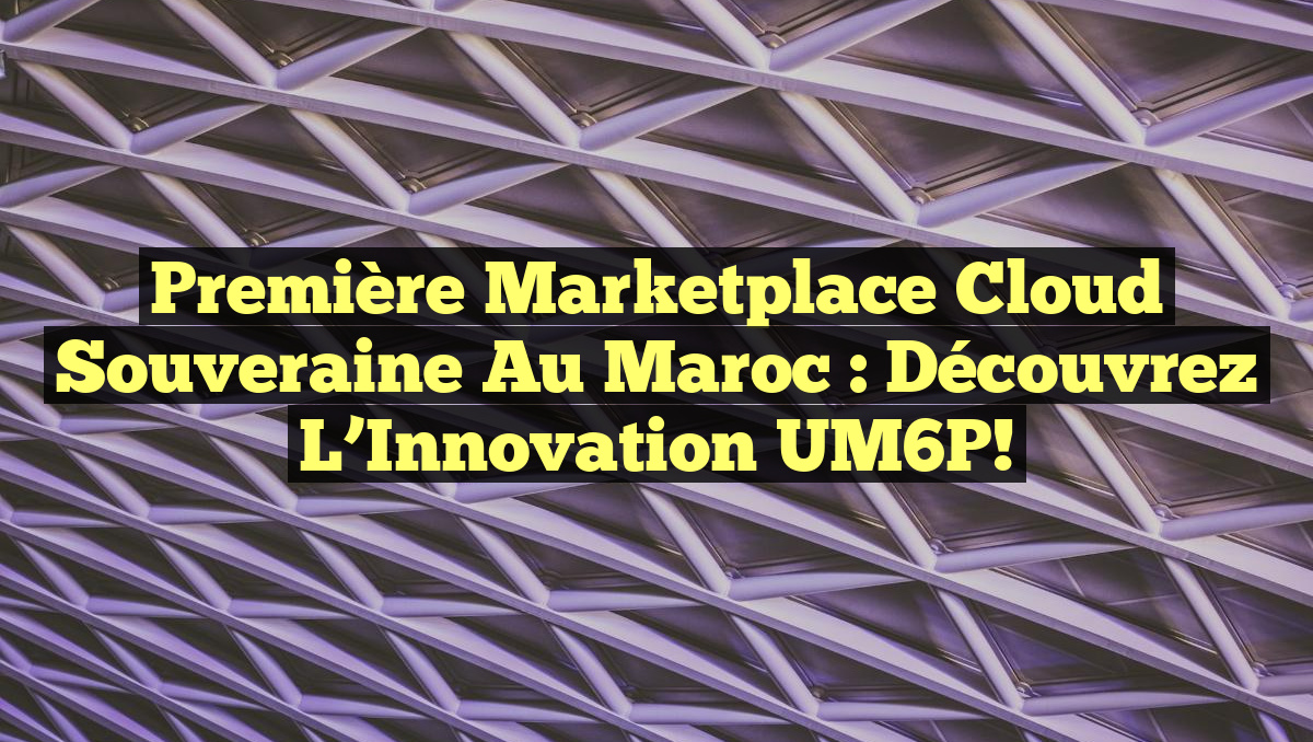 Première Marketplace Cloud Souveraine au Maroc : Découvrez l&rsquo;Innovation UM6P!