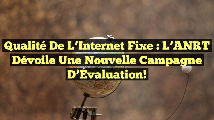Qualité de l’Internet Fixe : L’ANRT Dévoile une Nouvelle Campagne d’Évaluation!