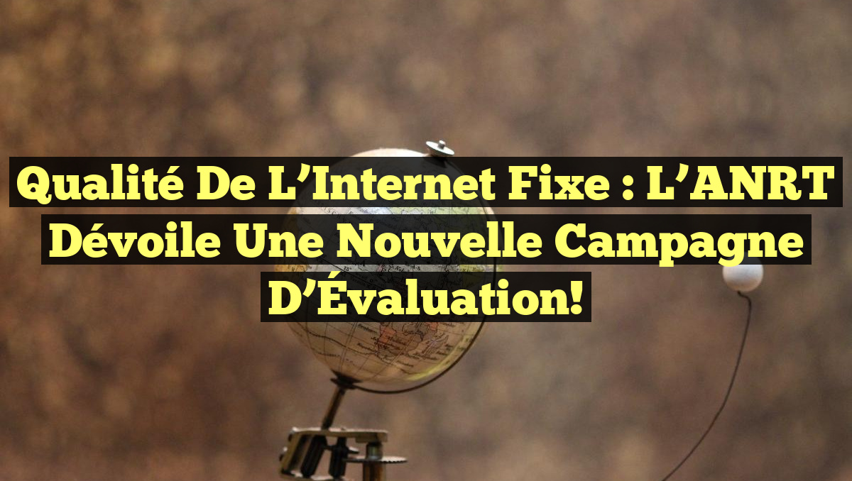 Qualité de l&rsquo;Internet Fixe : L&rsquo;ANRT Dévoile une Nouvelle Campagne d&rsquo;Évaluation!