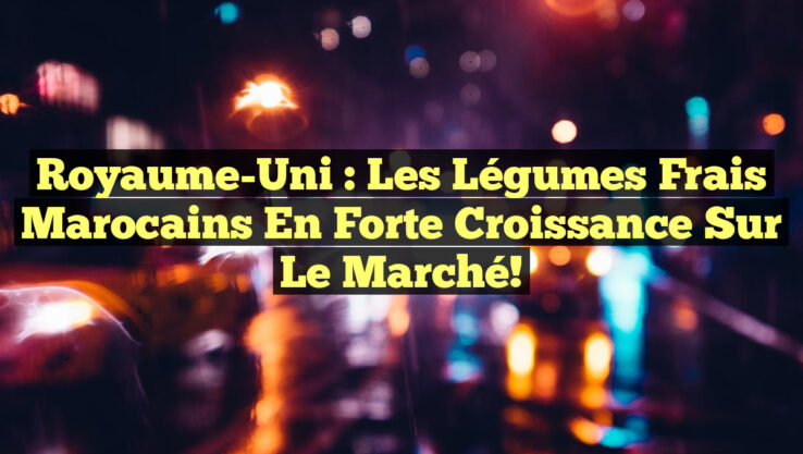 Royaume-Uni : Les Légumes Frais Marocains en Forte Croissance sur le Marché!