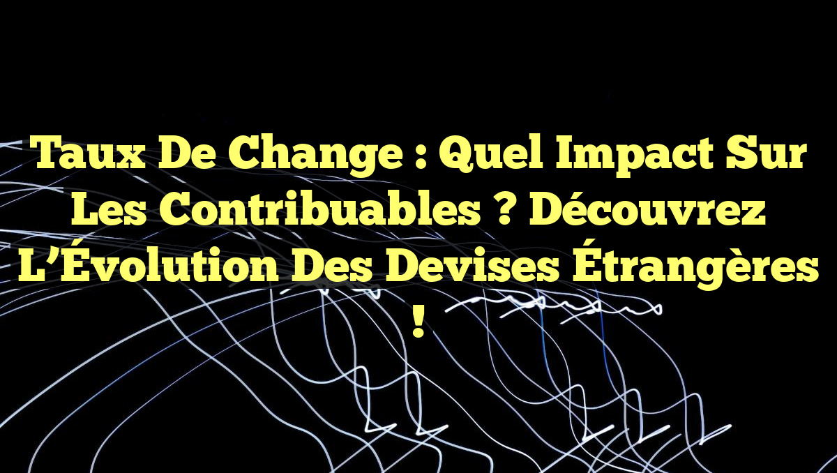 Taux de Change : Quel Impact sur les Contribuables ? Découvrez l&rsquo;Évolution des Devises Étrangères !